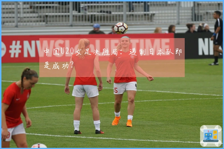 中国U20女足决胜局：遏制日本队即是成功？