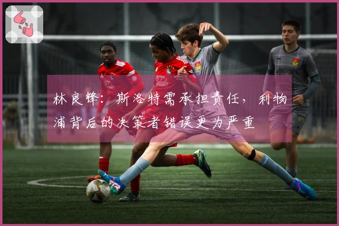 林良锋：斯洛特需承担责任，利物浦背后的决策者错误更为严重