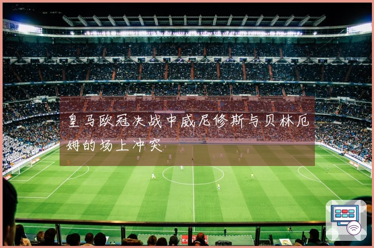 皇马欧冠决战中威尼修斯与贝林厄姆的场上冲突