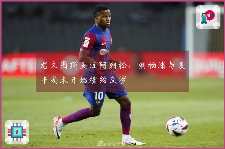 尤文图斯关注阿利松，利物浦与麦卡尚未开始续约交涉
