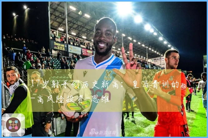 17岁射手创历史新高：皇马青训的-高风险投资-思维