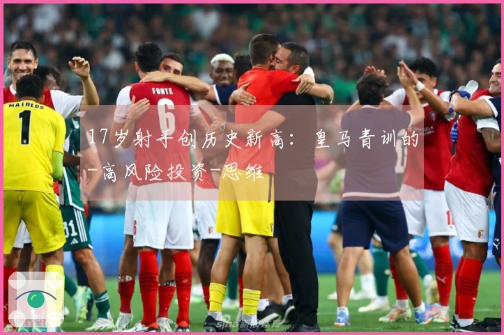 17岁射手创历史新高：皇马青训的-高风险投资-思维