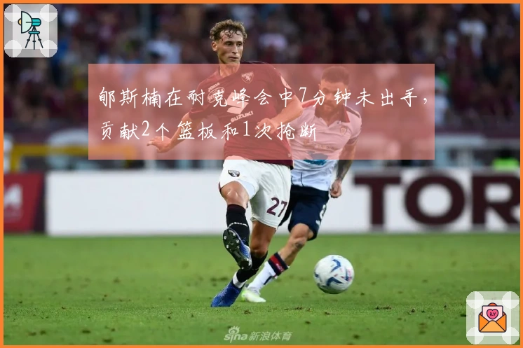 郇斯楠在耐克峰会中7分钟未出手，贡献2个篮板和1次抢断