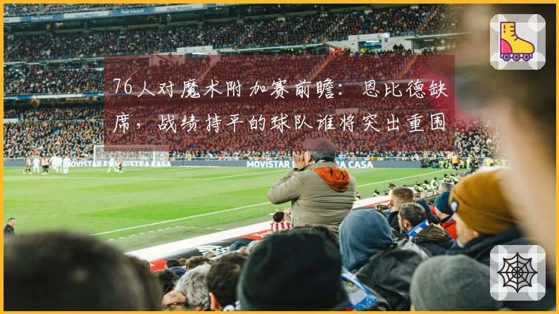 76人对魔术附加赛前瞻：恩比德缺席，战绩持平的球队谁将突出重围