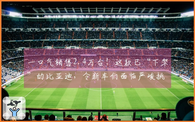 一口气销售2.4万台！这款已“下架”的比亚迪，令新车们面临严峻挑战！