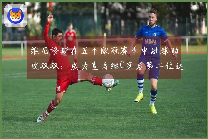 维尼修斯在五个欧冠赛季中进球助攻双双，成为皇马继C罗后第二位达成此成就的球员