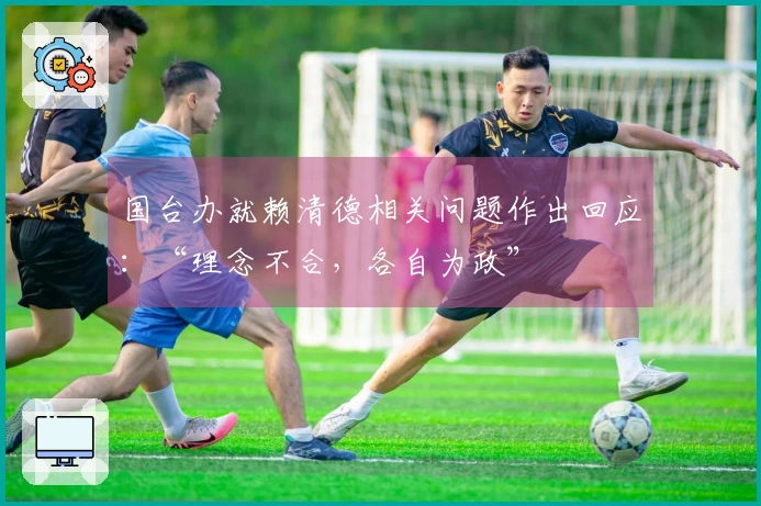 国台办就赖清德相关问题作出回应：“理念不合，各自为政”