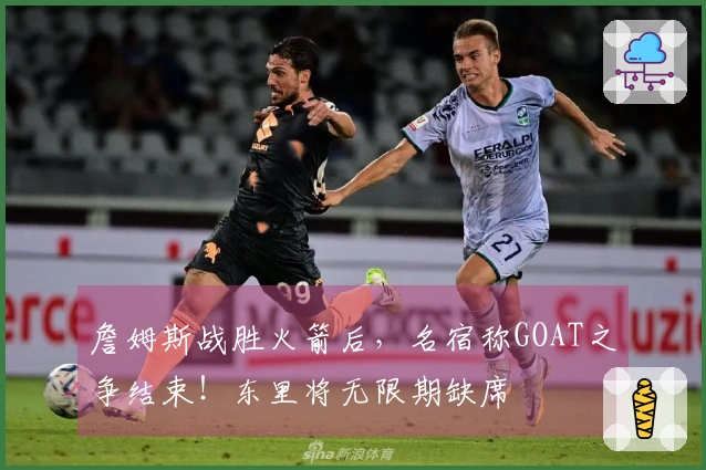 詹姆斯战胜火箭后，名宿称GOAT之争结束！东里将无限期缺席